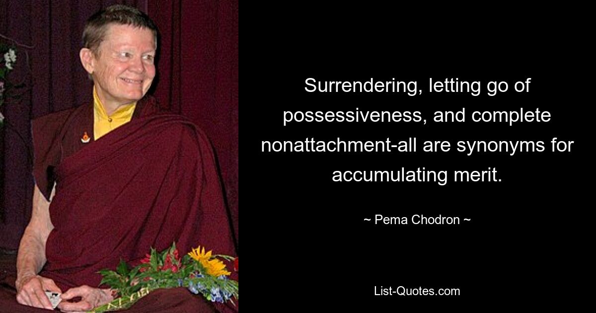 Surrendering, letting go of possessiveness, and complete nonattachment-all are synonyms for accumulating merit. — © Pema Chodron