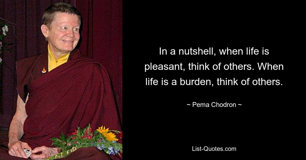 In a nutshell, when life is pleasant, think of others. When life is a burden, think of others. — © Pema Chodron