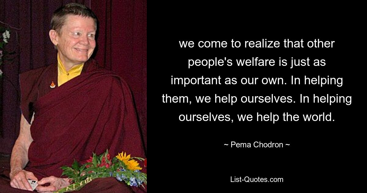 we come to realize that other people's welfare is just as important as our own. In helping them, we help ourselves. In helping ourselves, we help the world. — © Pema Chodron