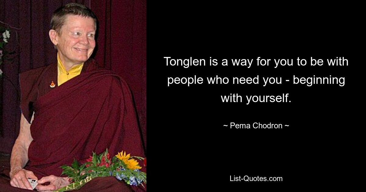 Tonglen is a way for you to be with people who need you - beginning with yourself. — © Pema Chodron