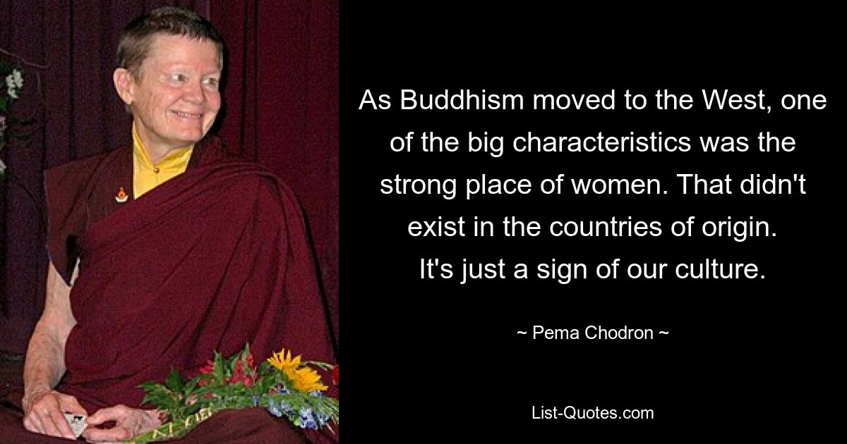 As Buddhism moved to the West, one of the big characteristics was the strong place of women. That didn't exist in the countries of origin. It's just a sign of our culture. — © Pema Chodron