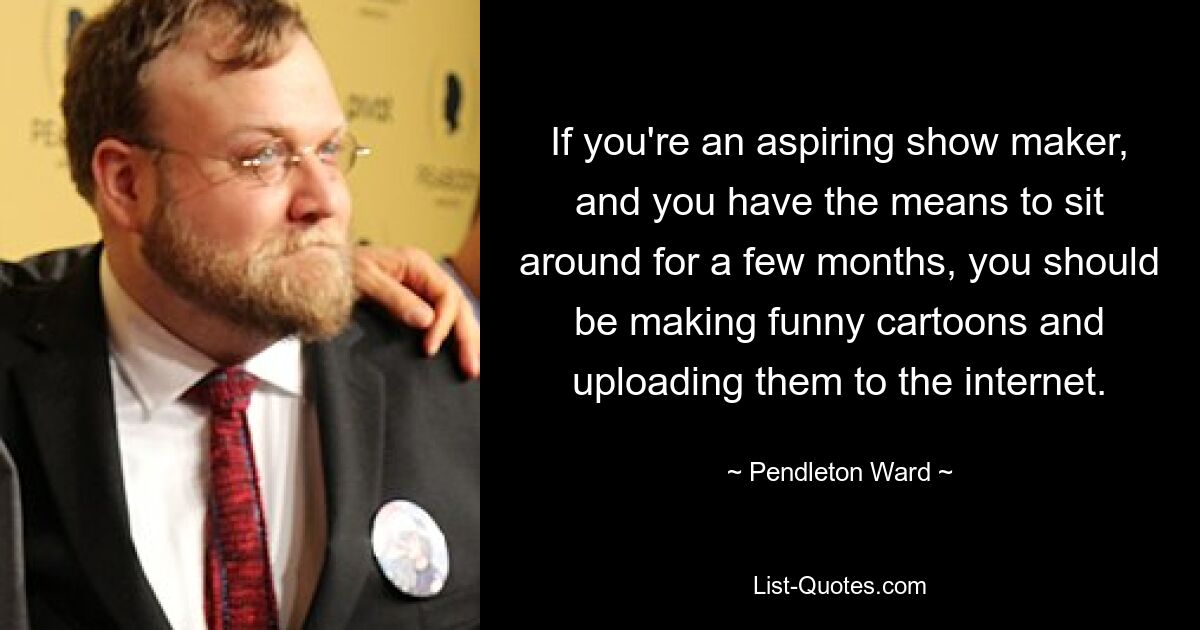 If you're an aspiring show maker, and you have the means to sit around for a few months, you should be making funny cartoons and uploading them to the internet. — © Pendleton Ward