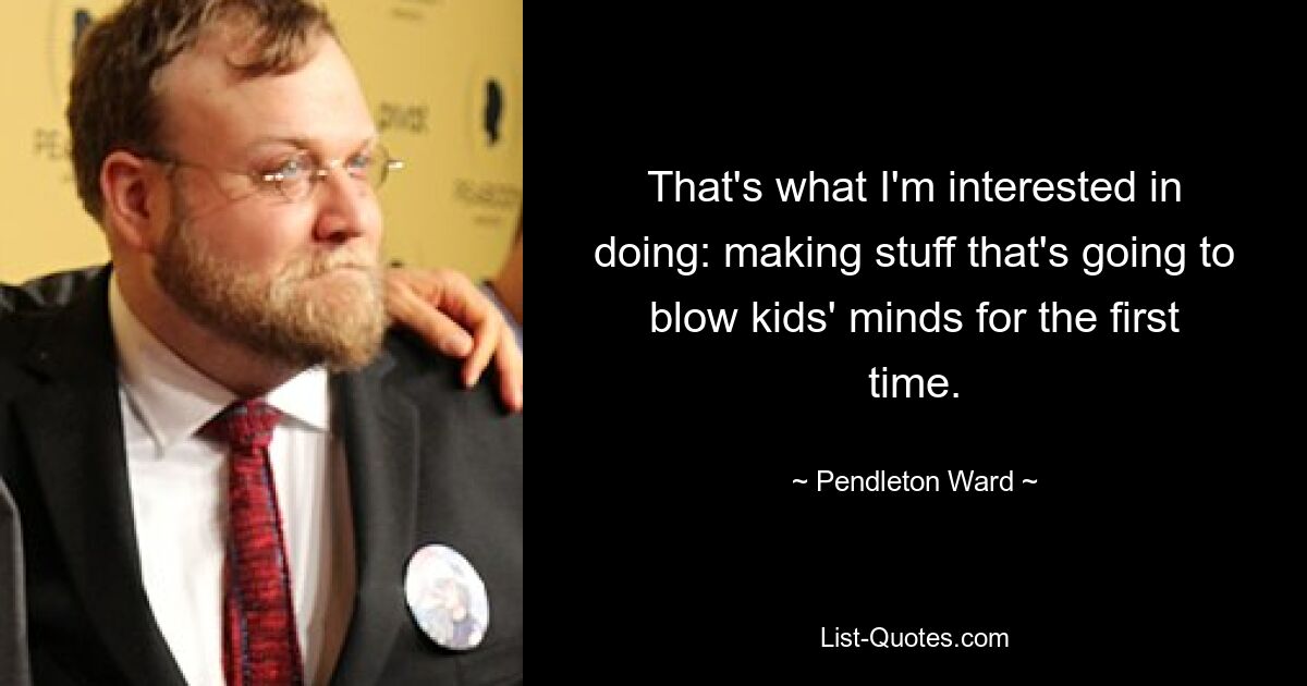 That's what I'm interested in doing: making stuff that's going to blow kids' minds for the first time. — © Pendleton Ward