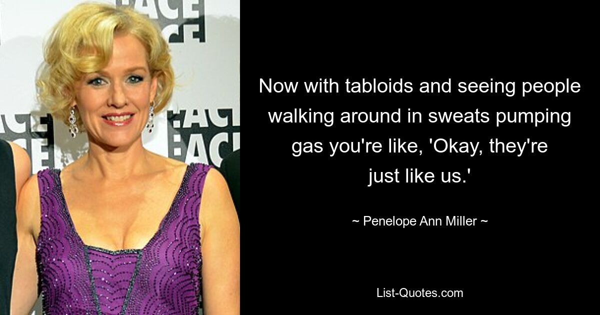 Now with tabloids and seeing people walking around in sweats pumping gas you're like, 'Okay, they're just like us.' — © Penelope Ann Miller