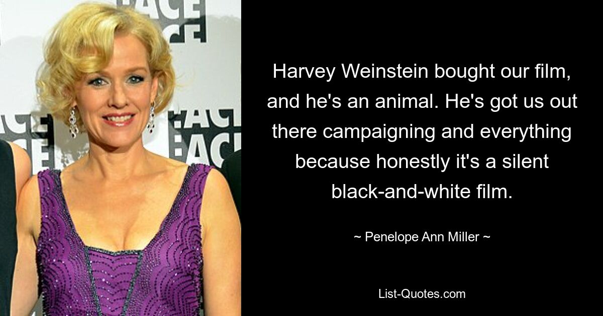 Harvey Weinstein bought our film, and he's an animal. He's got us out there campaigning and everything because honestly it's a silent black-and-white film. — © Penelope Ann Miller