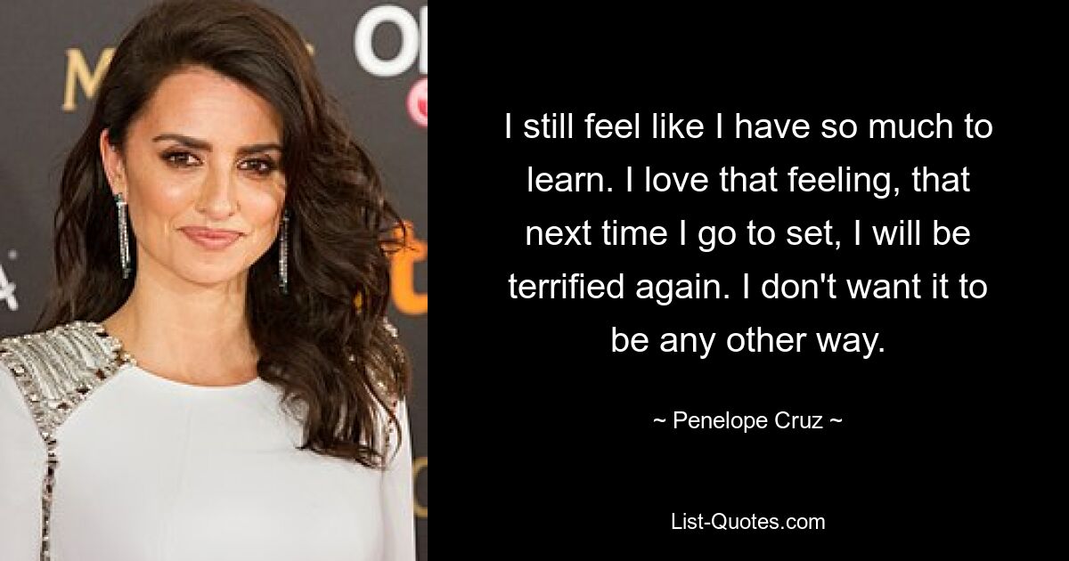 I still feel like I have so much to learn. I love that feeling, that next time I go to set, I will be terrified again. I don't want it to be any other way. — © Penelope Cruz