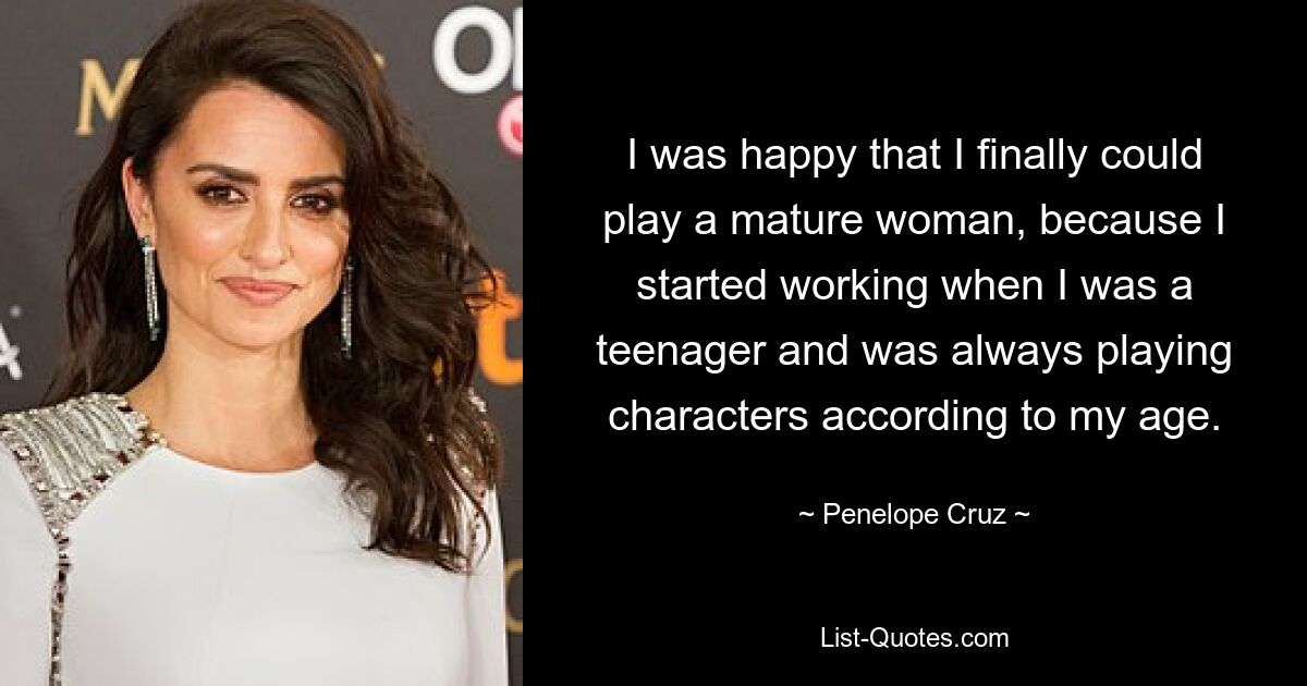 I was happy that I finally could play a mature woman, because I started working when I was a teenager and was always playing characters according to my age. — © Penelope Cruz