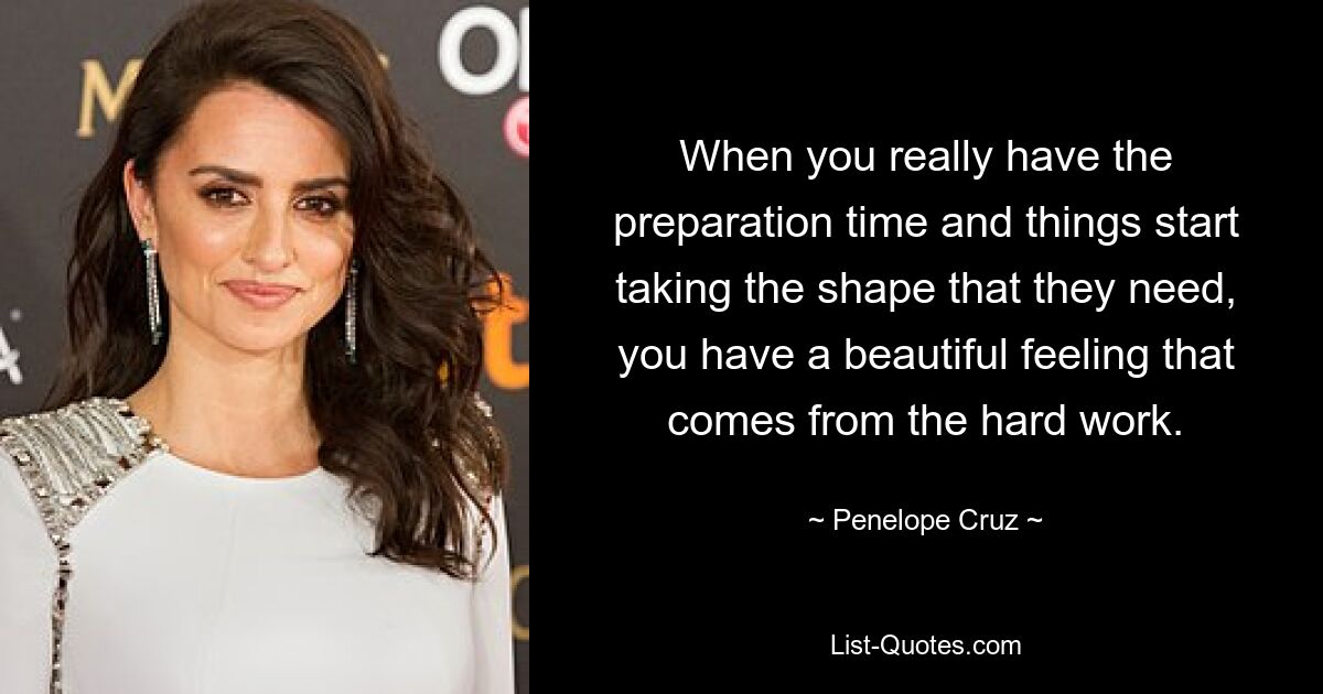 When you really have the preparation time and things start taking the shape that they need, you have a beautiful feeling that comes from the hard work. — © Penelope Cruz