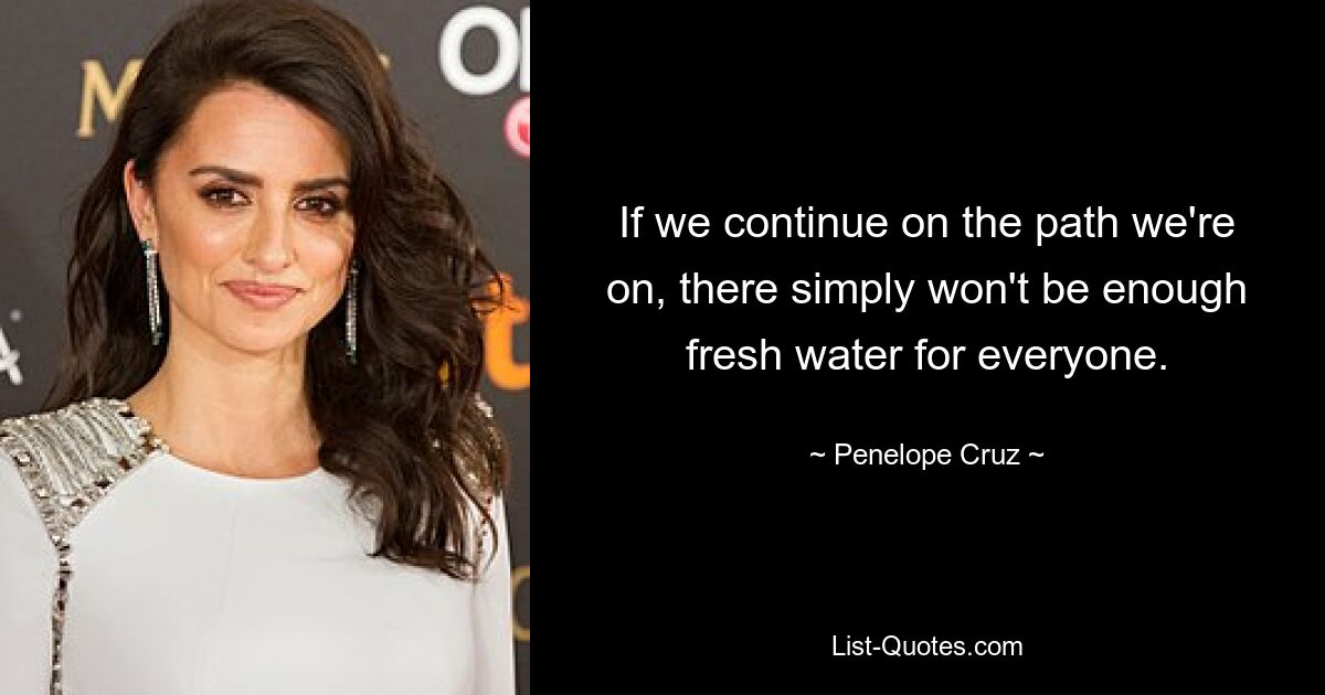 If we continue on the path we're on, there simply won't be enough fresh water for everyone. — © Penelope Cruz