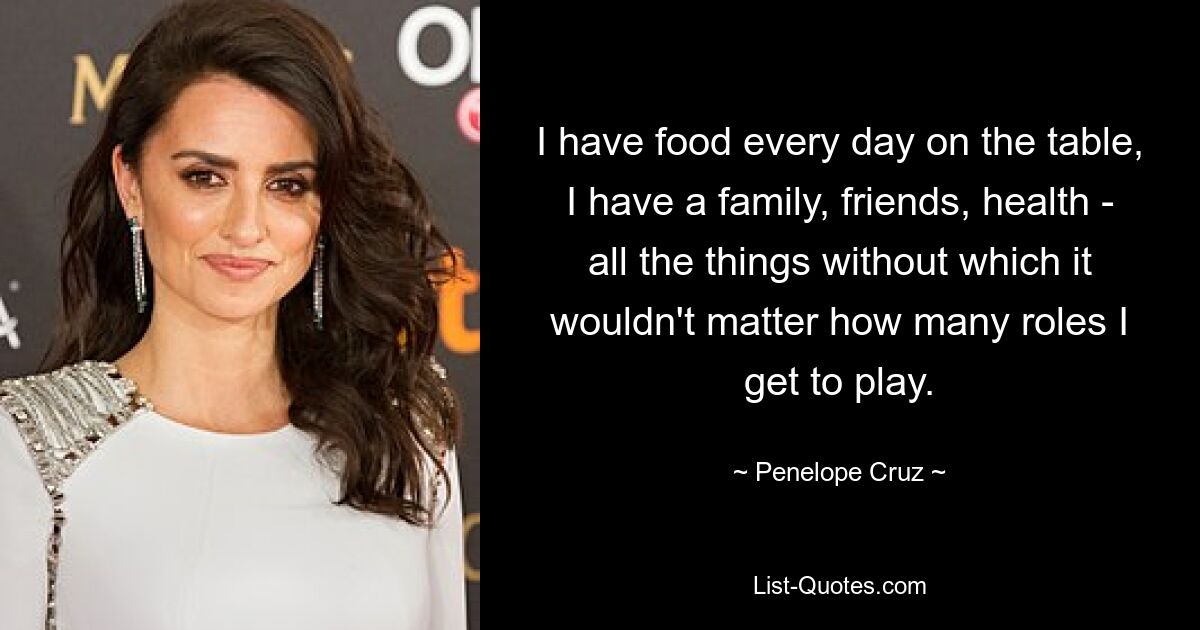 I have food every day on the table, I have a family, friends, health - all the things without which it wouldn't matter how many roles I get to play. — © Penelope Cruz