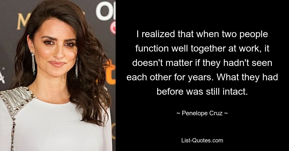 I realized that when two people function well together at work, it doesn't matter if they hadn't seen each other for years. What they had before was still intact. — © Penelope Cruz