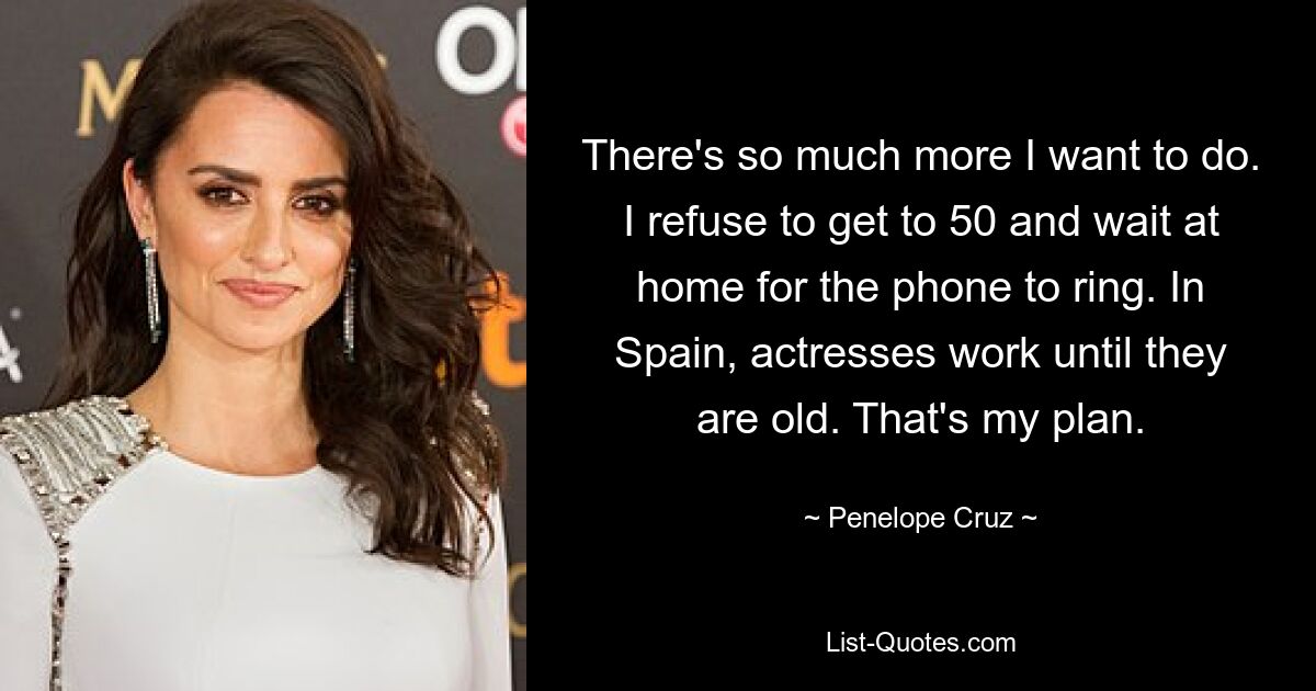 There's so much more I want to do. I refuse to get to 50 and wait at home for the phone to ring. In Spain, actresses work until they are old. That's my plan. — © Penelope Cruz