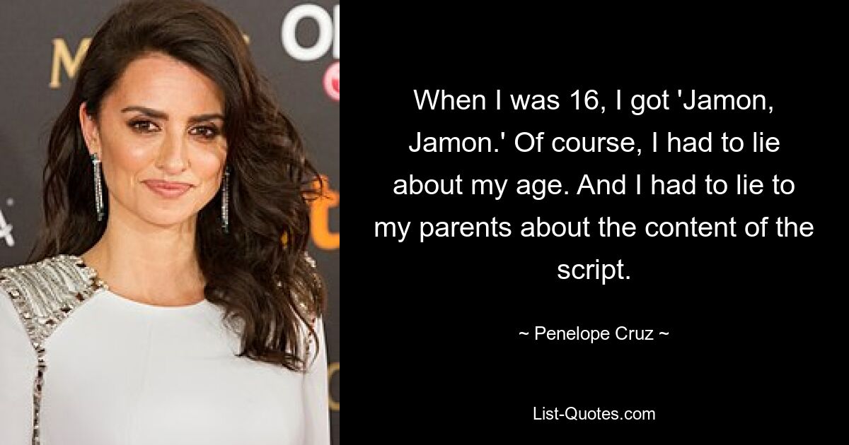 When I was 16, I got 'Jamon, Jamon.' Of course, I had to lie about my age. And I had to lie to my parents about the content of the script. — © Penelope Cruz