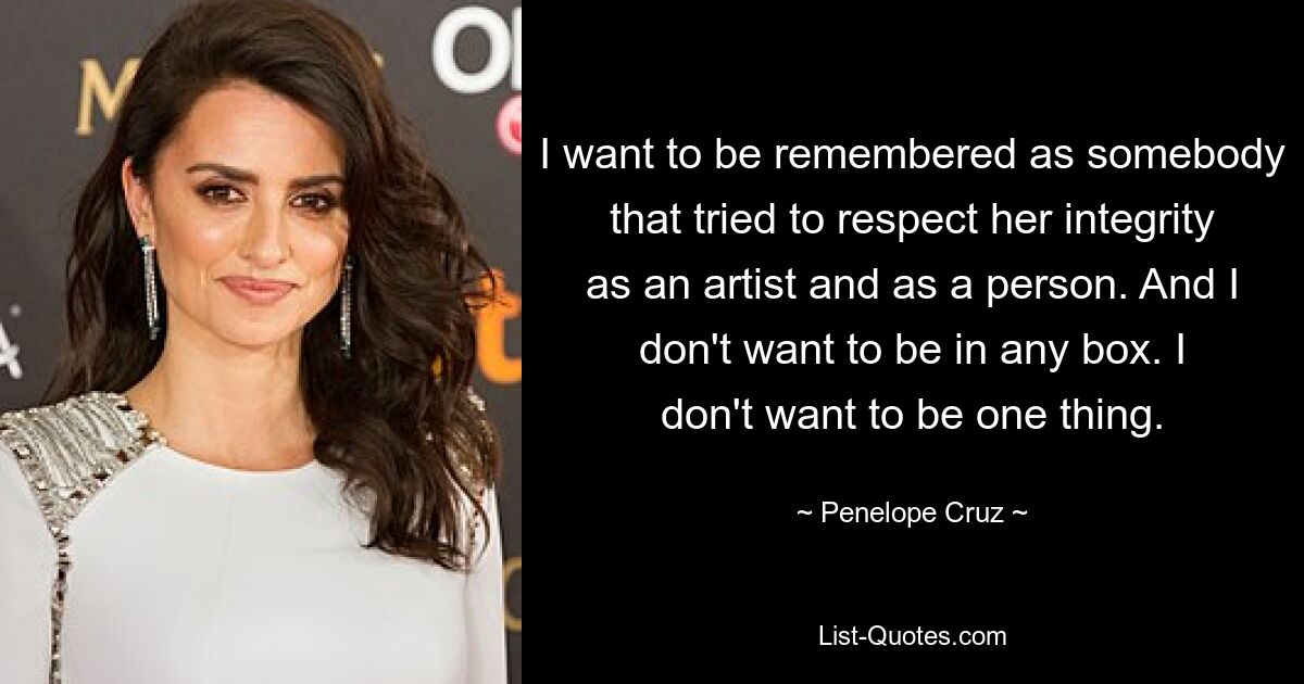 I want to be remembered as somebody that tried to respect her integrity as an artist and as a person. And I don't want to be in any box. I don't want to be one thing. — © Penelope Cruz