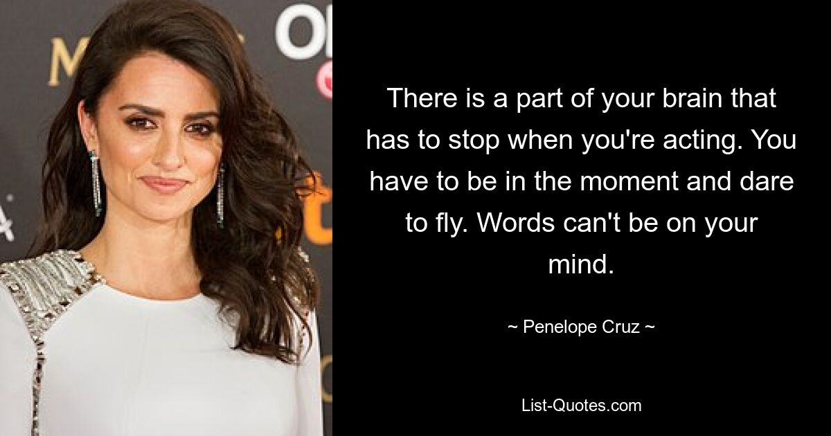 There is a part of your brain that has to stop when you're acting. You have to be in the moment and dare to fly. Words can't be on your mind. — © Penelope Cruz