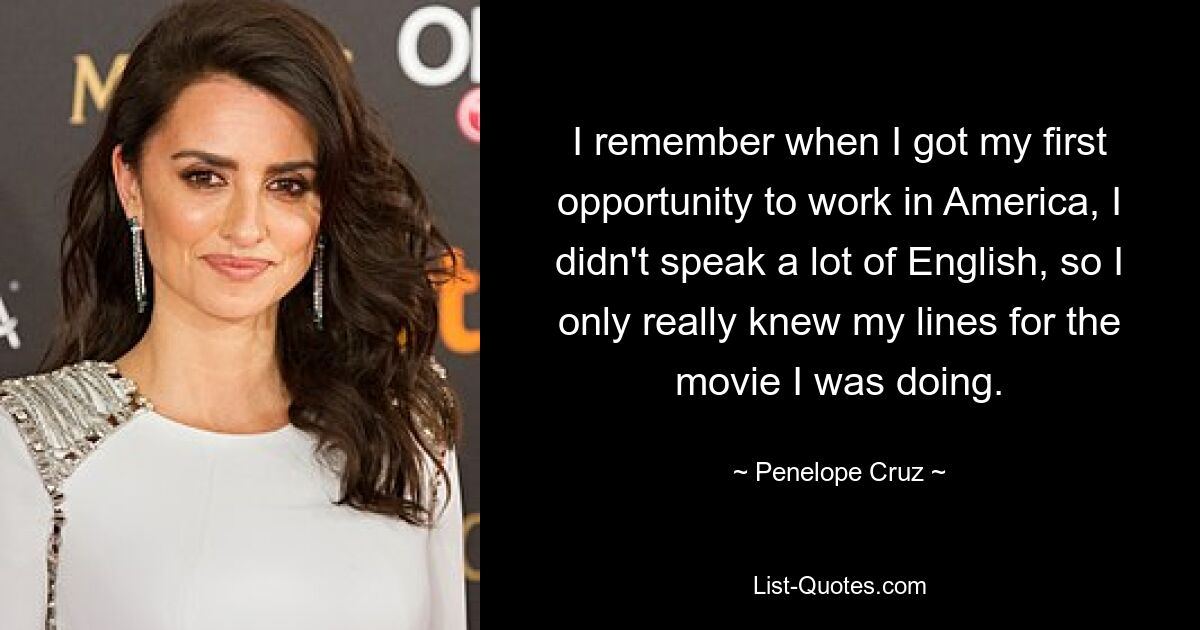 I remember when I got my first opportunity to work in America, I didn't speak a lot of English, so I only really knew my lines for the movie I was doing. — © Penelope Cruz