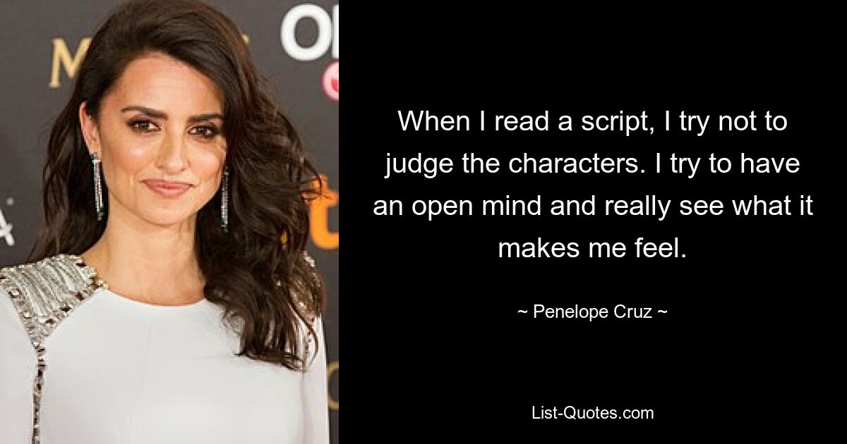 When I read a script, I try not to judge the characters. I try to have an open mind and really see what it makes me feel. — © Penelope Cruz