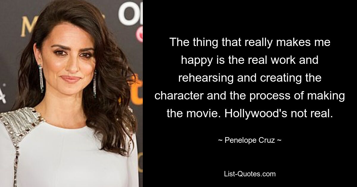 The thing that really makes me happy is the real work and rehearsing and creating the character and the process of making the movie. Hollywood's not real. — © Penelope Cruz