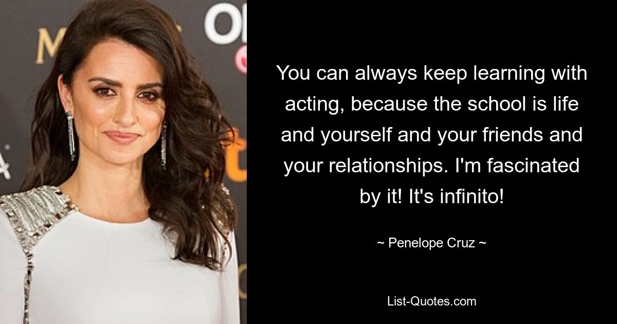 You can always keep learning with acting, because the school is life and yourself and your friends and your relationships. I'm fascinated by it! It's infinito! — © Penelope Cruz