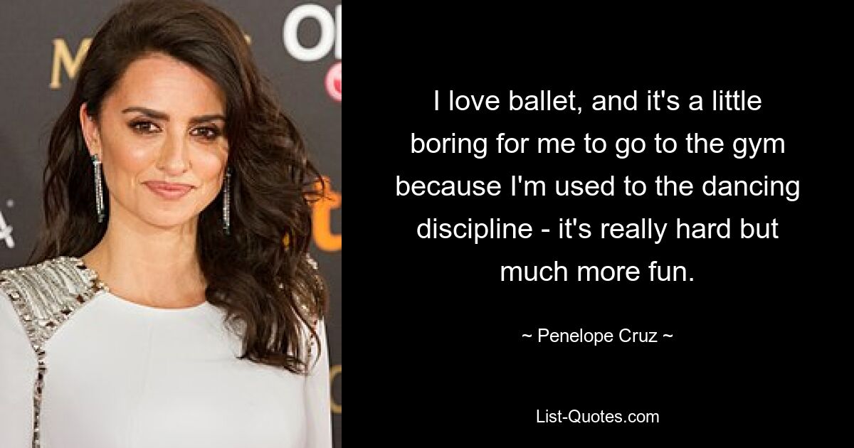 I love ballet, and it's a little boring for me to go to the gym because I'm used to the dancing discipline - it's really hard but much more fun. — © Penelope Cruz