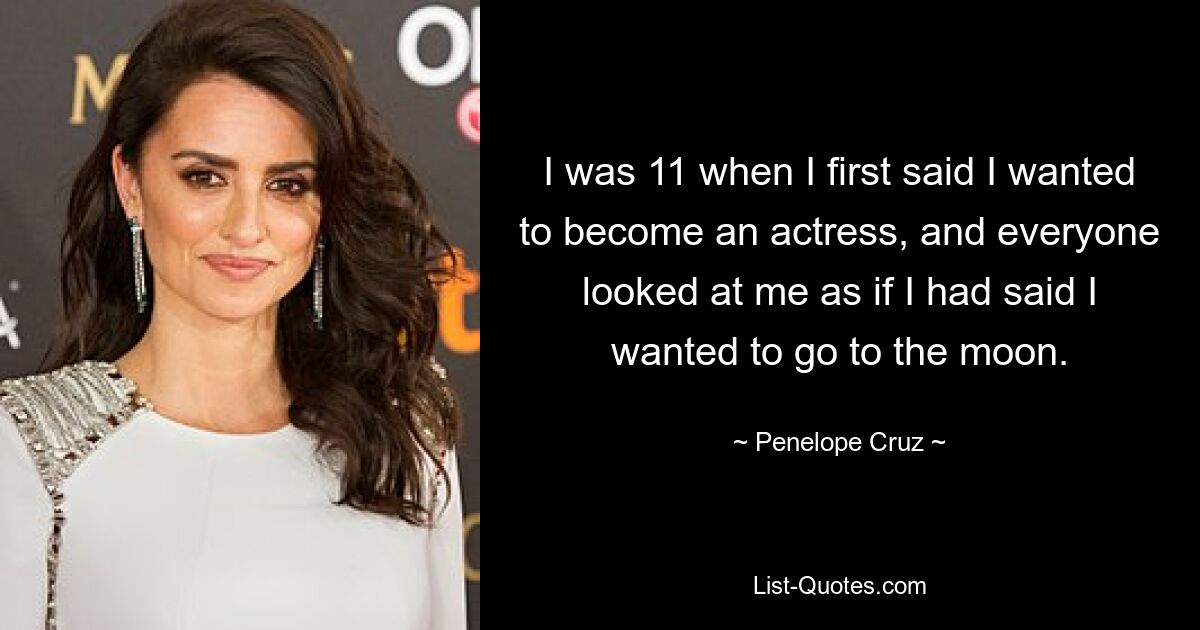 I was 11 when I first said I wanted to become an actress, and everyone looked at me as if I had said I wanted to go to the moon. — © Penelope Cruz