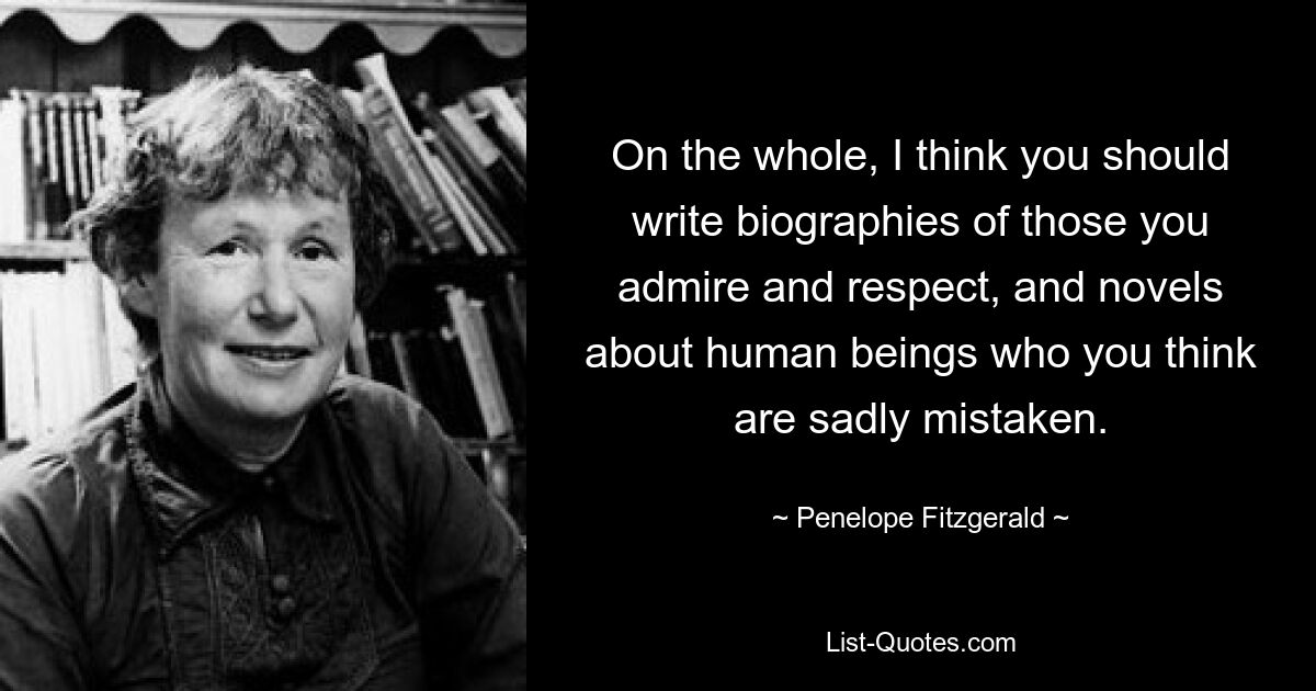 В целом, я думаю, вам следует писать биографии тех, кем вы восхищаетесь и уважаете, а также романы о людях, которые, по вашему мнению, глубоко заблуждаются. — © Пенелопа Фицджеральд