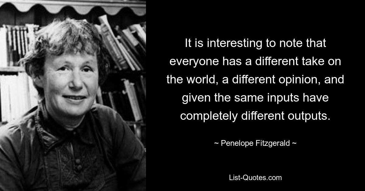 It is interesting to note that everyone has a different take on the world, a different opinion, and given the same inputs have completely different outputs. — © Penelope Fitzgerald