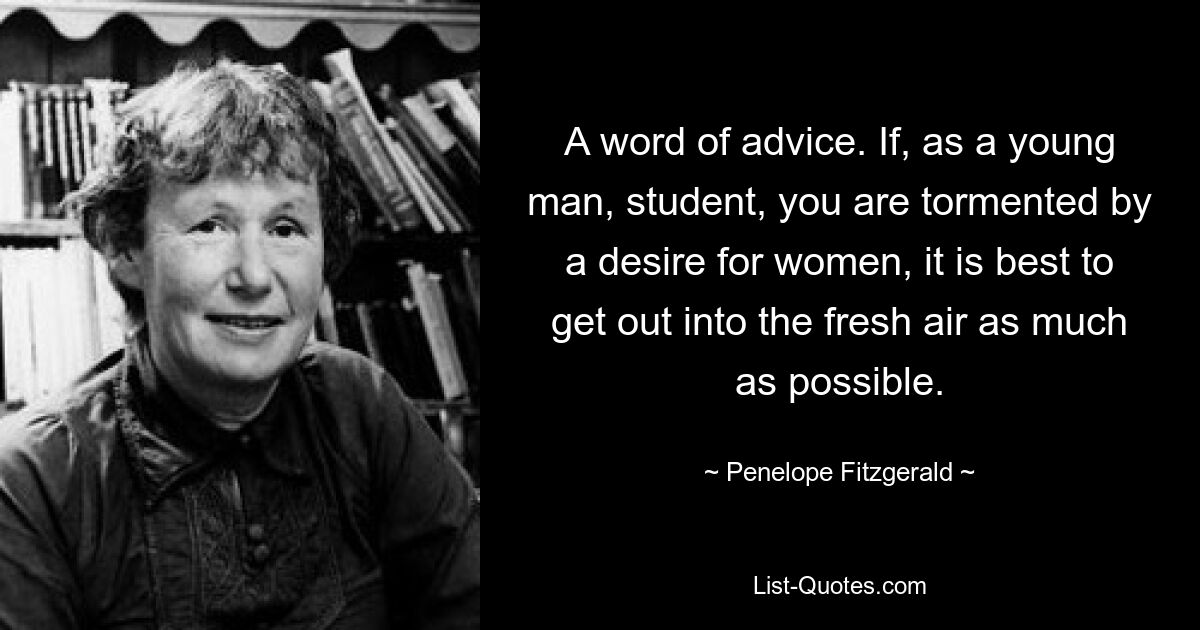 A word of advice. If, as a young man, student, you are tormented by a desire for women, it is best to get out into the fresh air as much as possible. — © Penelope Fitzgerald