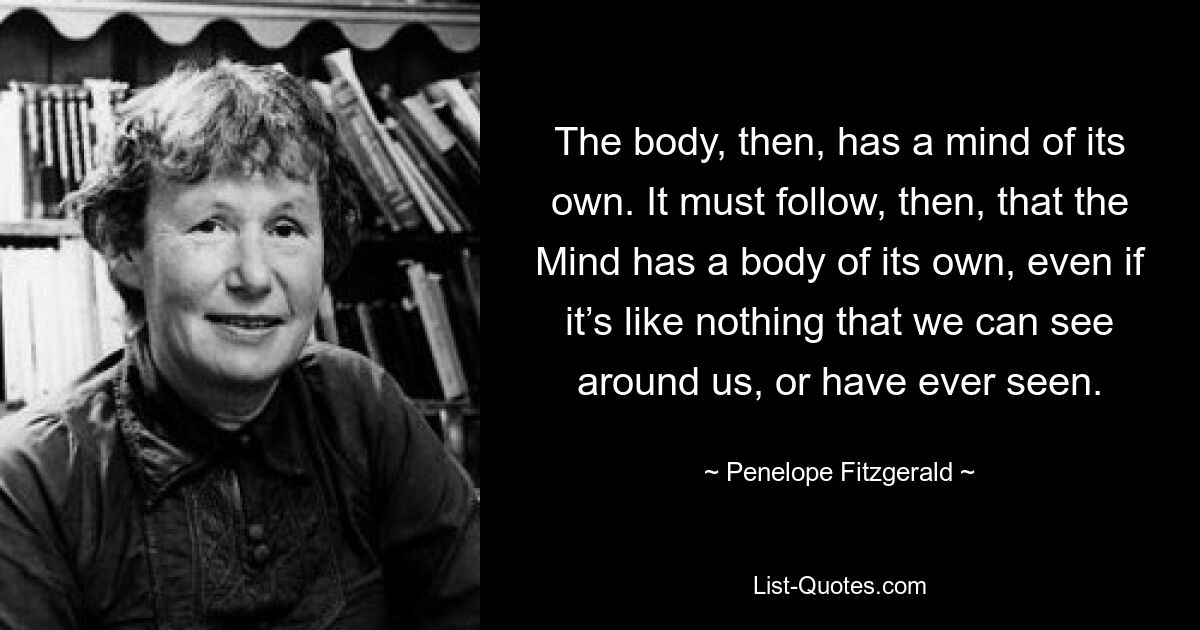 The body, then, has a mind of its own. It must follow, then, that the Mind has a body of its own, even if it’s like nothing that we can see around us, or have ever seen. — © Penelope Fitzgerald