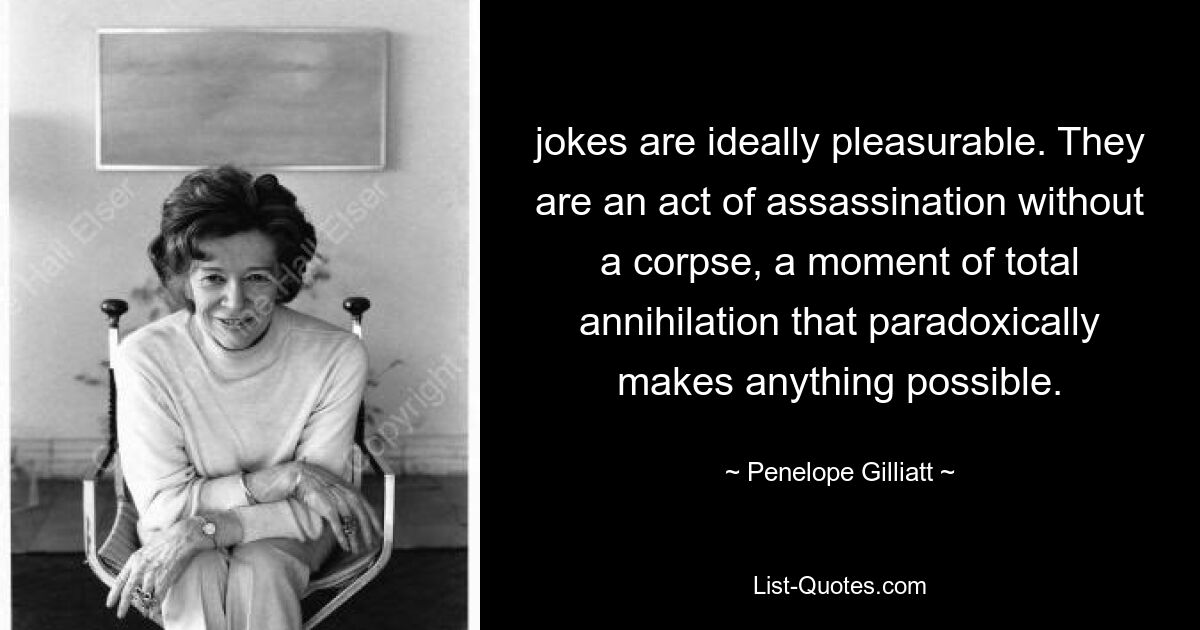 jokes are ideally pleasurable. They are an act of assassination without a corpse, a moment of total annihilation that paradoxically makes anything possible. — © Penelope Gilliatt