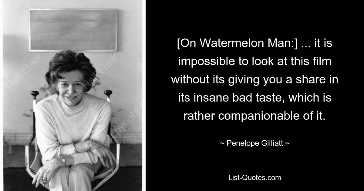 [On Watermelon Man:] ... it is impossible to look at this film without its giving you a share in its insane bad taste, which is rather companionable of it. — © Penelope Gilliatt