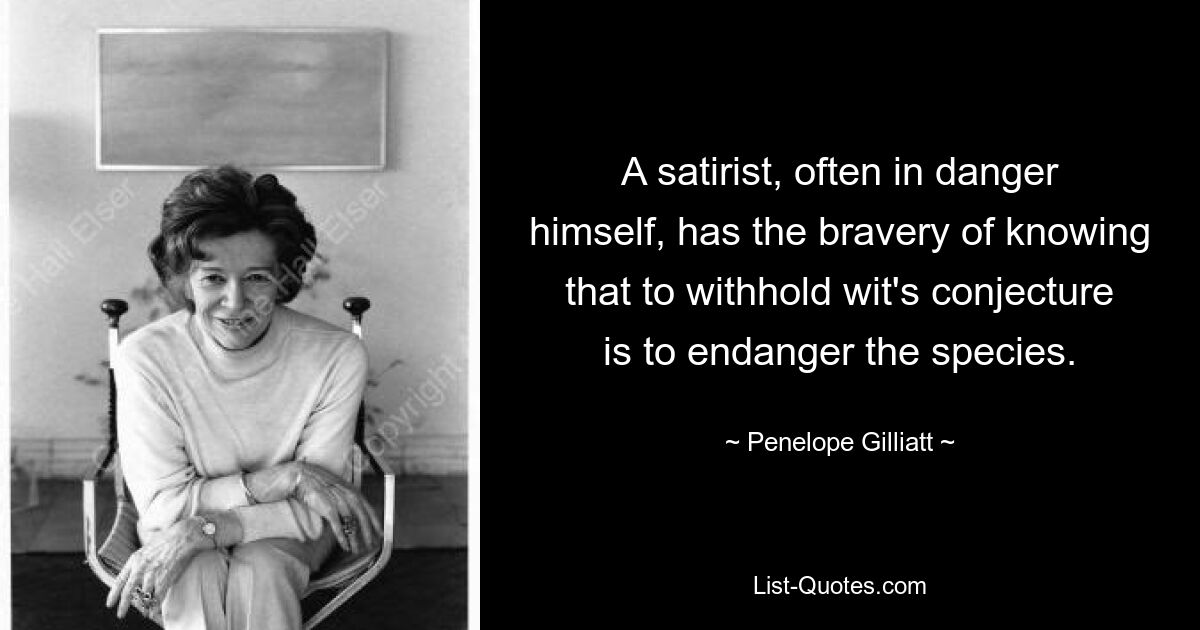 A satirist, often in danger himself, has the bravery of knowing that to withhold wit's conjecture is to endanger the species. — © Penelope Gilliatt