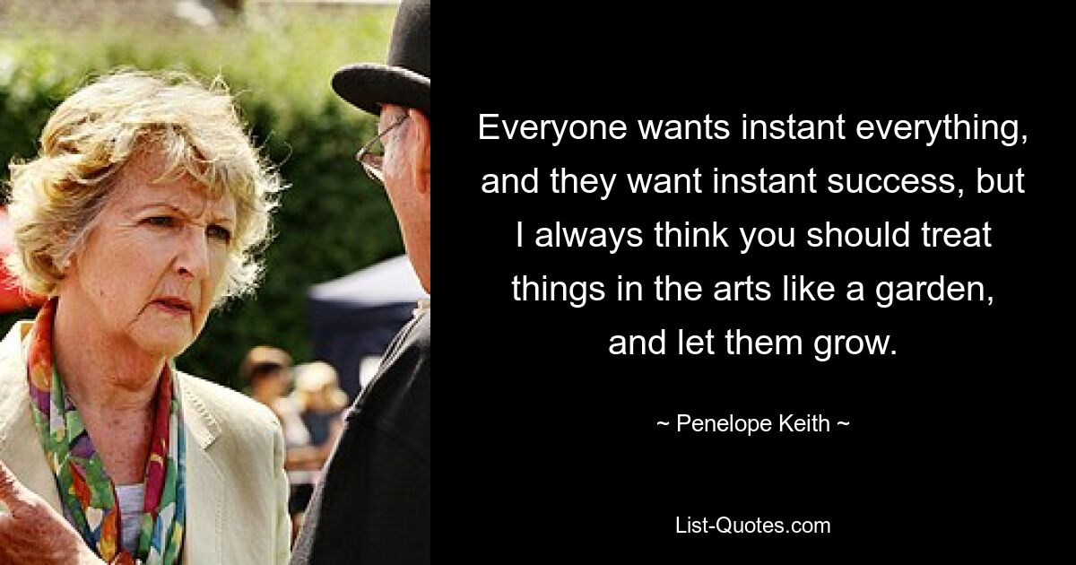 Everyone wants instant everything, and they want instant success, but I always think you should treat things in the arts like a garden, and let them grow. — © Penelope Keith