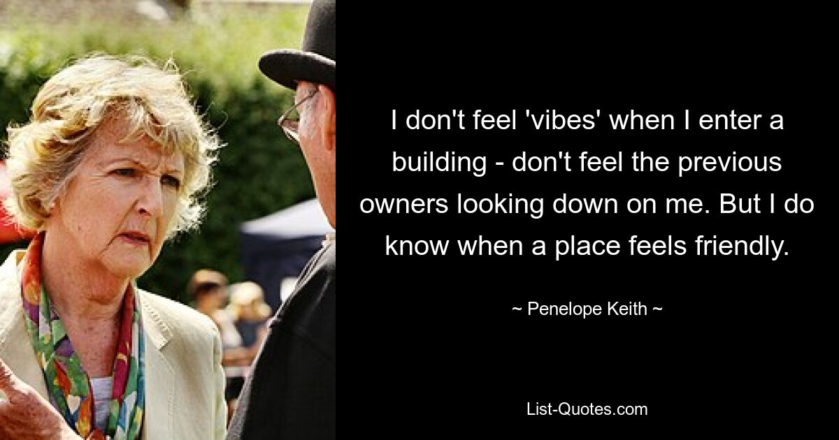 I don't feel 'vibes' when I enter a building - don't feel the previous owners looking down on me. But I do know when a place feels friendly. — © Penelope Keith