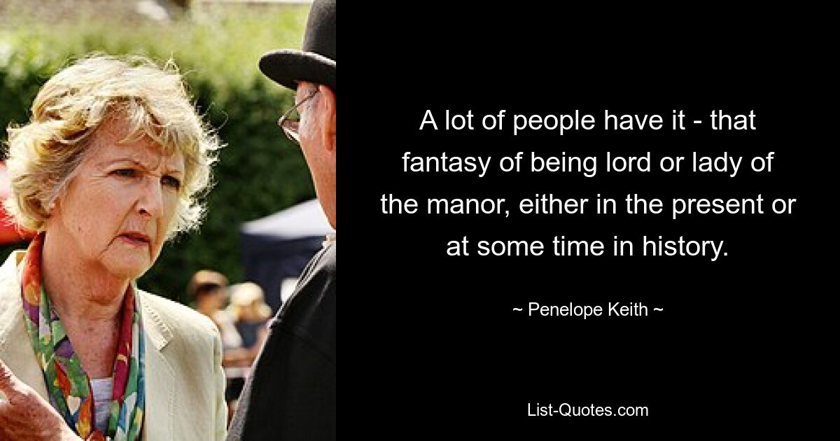 A lot of people have it - that fantasy of being lord or lady of the manor, either in the present or at some time in history. — © Penelope Keith