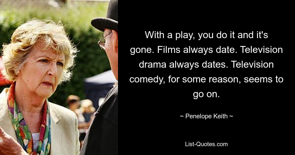 With a play, you do it and it's gone. Films always date. Television drama always dates. Television comedy, for some reason, seems to go on. — © Penelope Keith