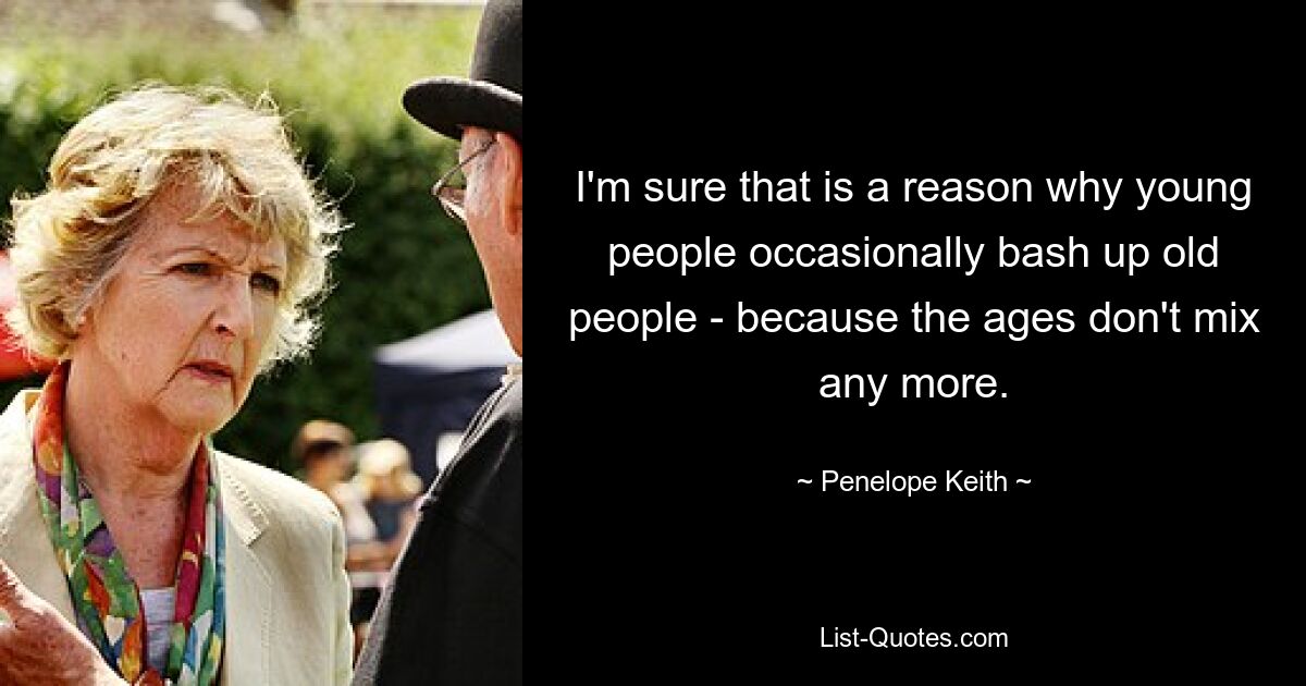 I'm sure that is a reason why young people occasionally bash up old people - because the ages don't mix any more. — © Penelope Keith