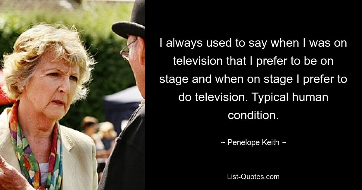 I always used to say when I was on television that I prefer to be on stage and when on stage I prefer to do television. Typical human condition. — © Penelope Keith