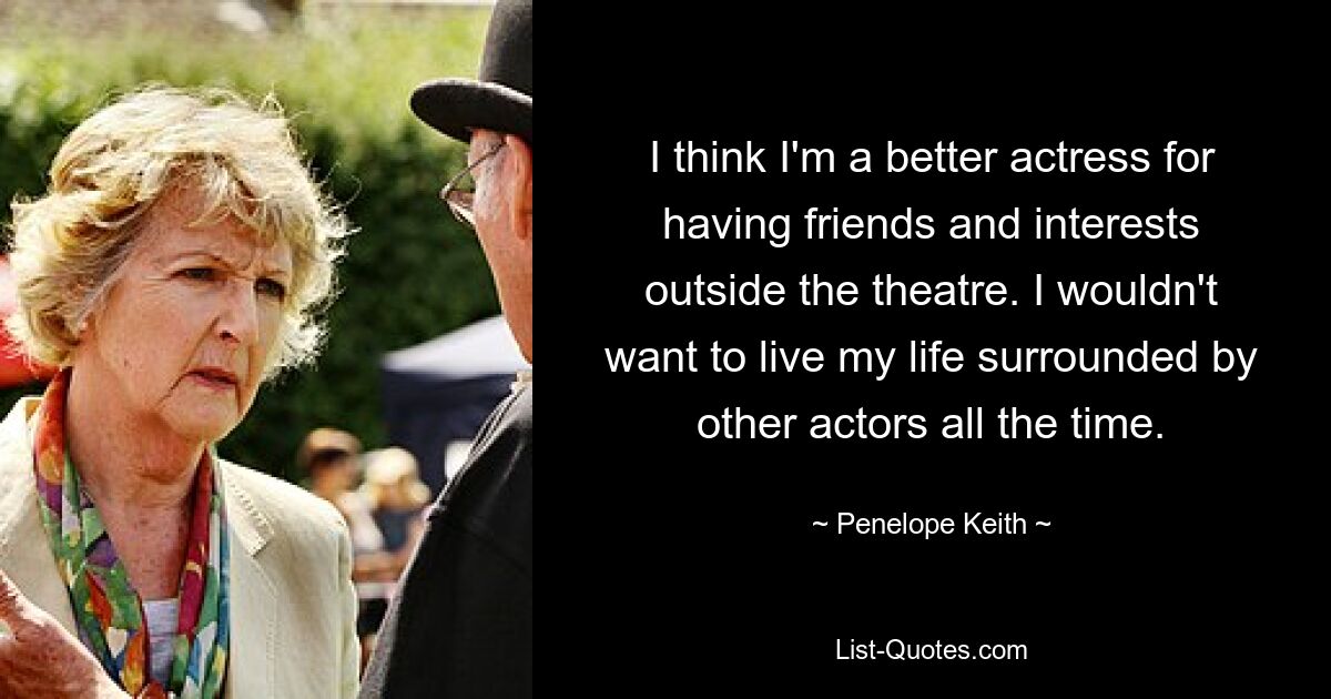 I think I'm a better actress for having friends and interests outside the theatre. I wouldn't want to live my life surrounded by other actors all the time. — © Penelope Keith