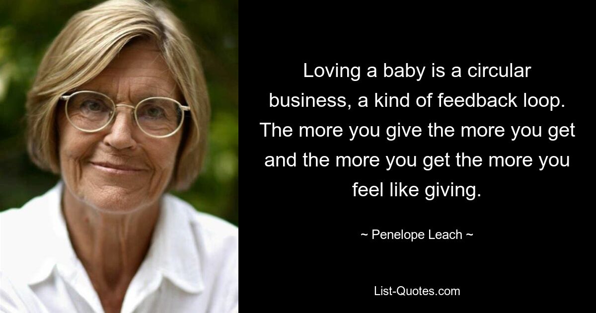 Loving a baby is a circular business, a kind of feedback loop. The more you give the more you get and the more you get the more you feel like giving. — © Penelope Leach