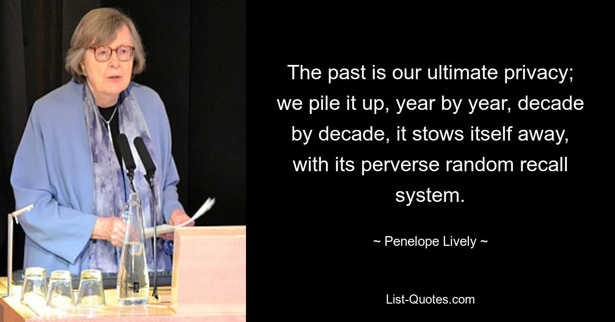 The past is our ultimate privacy; we pile it up, year by year, decade by decade, it stows itself away, with its perverse random recall system. — © Penelope Lively