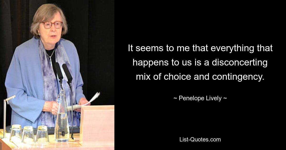 It seems to me that everything that happens to us is a disconcerting mix of choice and contingency. — © Penelope Lively