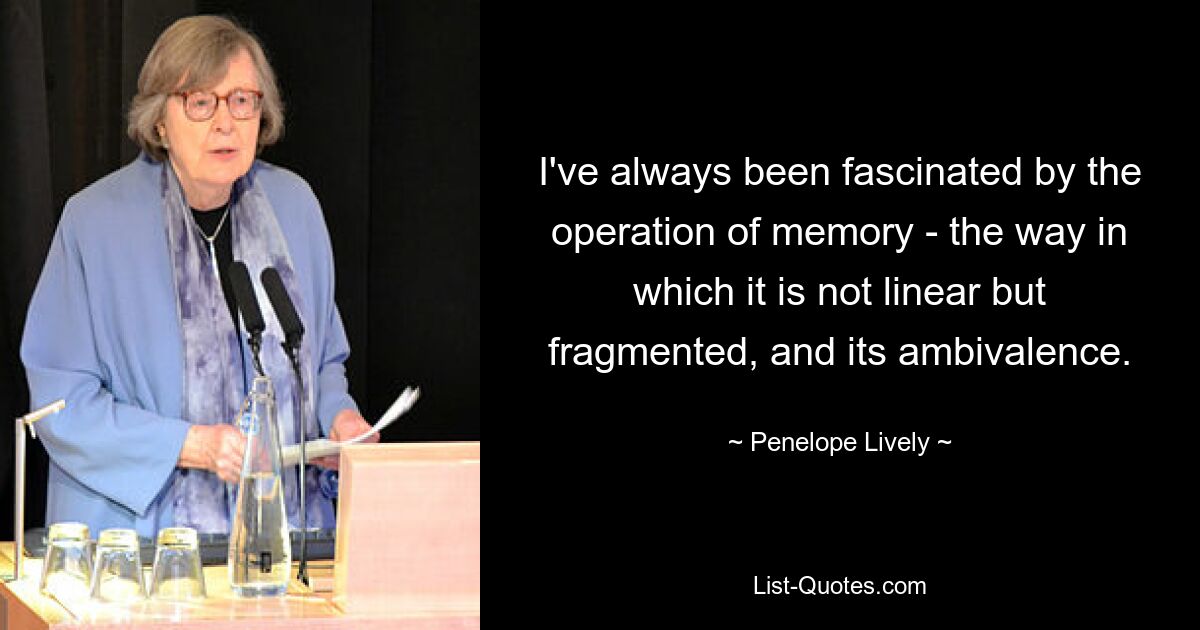 I've always been fascinated by the operation of memory - the way in which it is not linear but fragmented, and its ambivalence. — © Penelope Lively