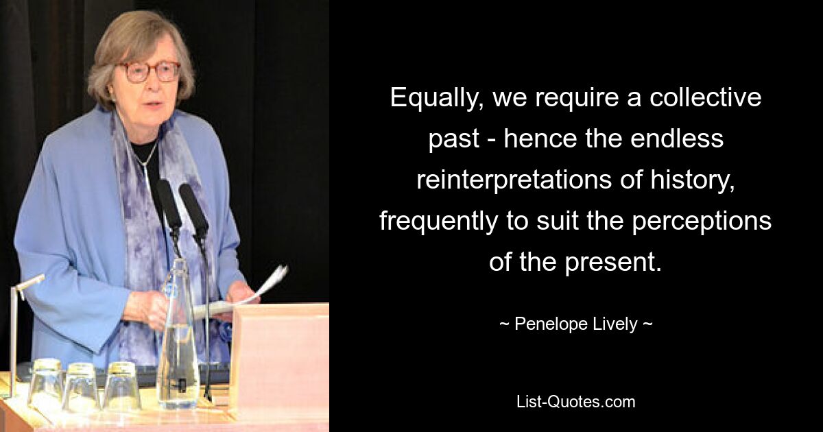 Equally, we require a collective past - hence the endless reinterpretations of history, frequently to suit the perceptions of the present. — © Penelope Lively