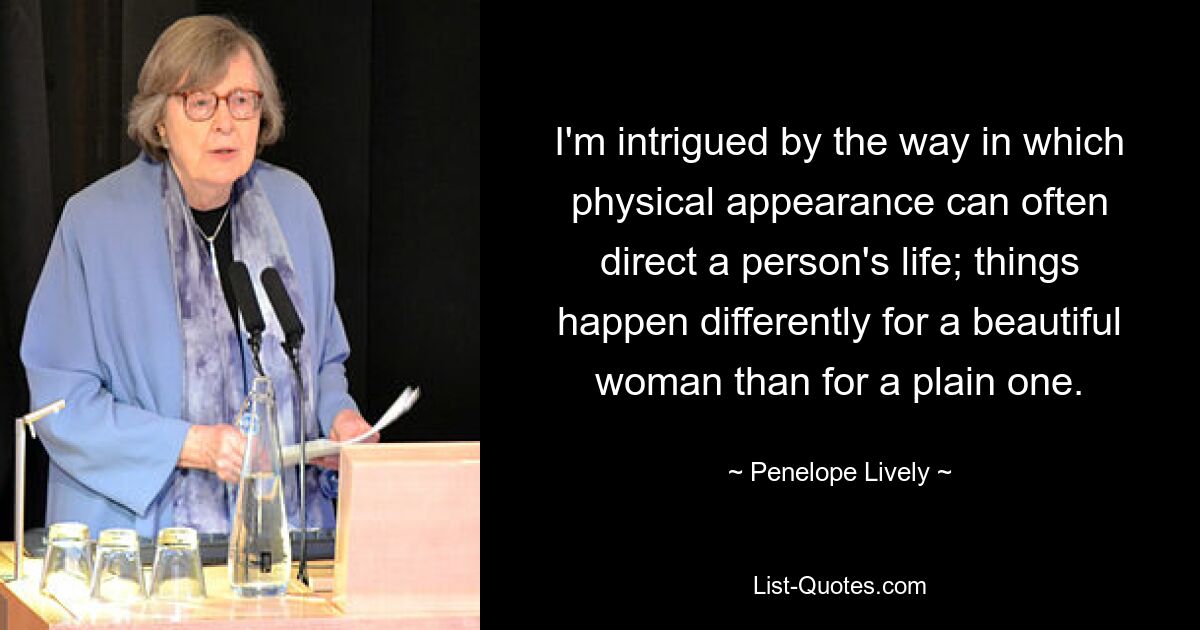 I'm intrigued by the way in which physical appearance can often direct a person's life; things happen differently for a beautiful woman than for a plain one. — © Penelope Lively