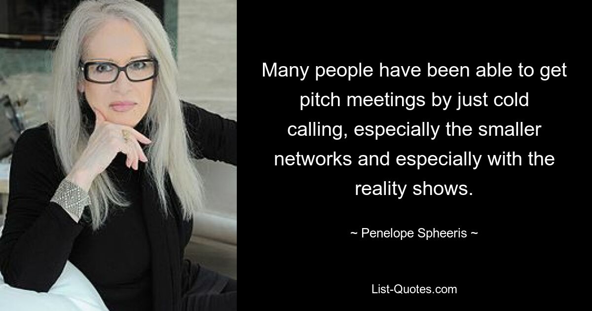 Many people have been able to get pitch meetings by just cold calling, especially the smaller networks and especially with the reality shows. — © Penelope Spheeris