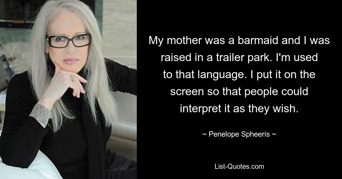 My mother was a barmaid and I was raised in a trailer park. I'm used to that language. I put it on the screen so that people could interpret it as they wish. — © Penelope Spheeris