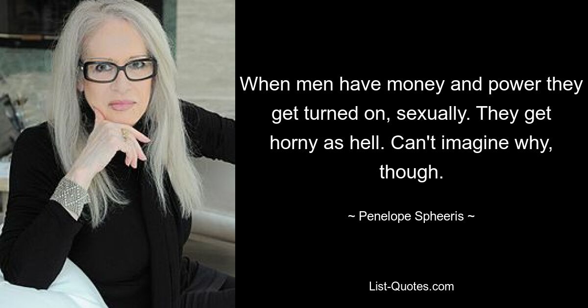 When men have money and power they get turned on, sexually. They get horny as hell. Can't imagine why, though. — © Penelope Spheeris