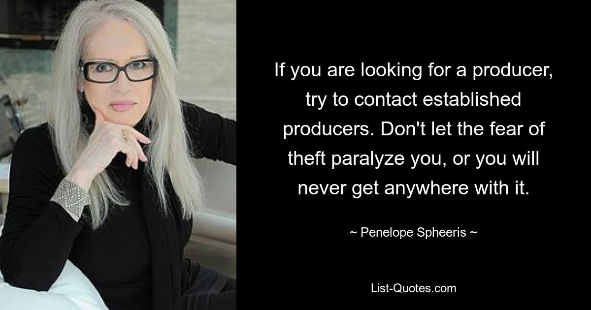 If you are looking for a producer, try to contact established producers. Don't let the fear of theft paralyze you, or you will never get anywhere with it. — © Penelope Spheeris