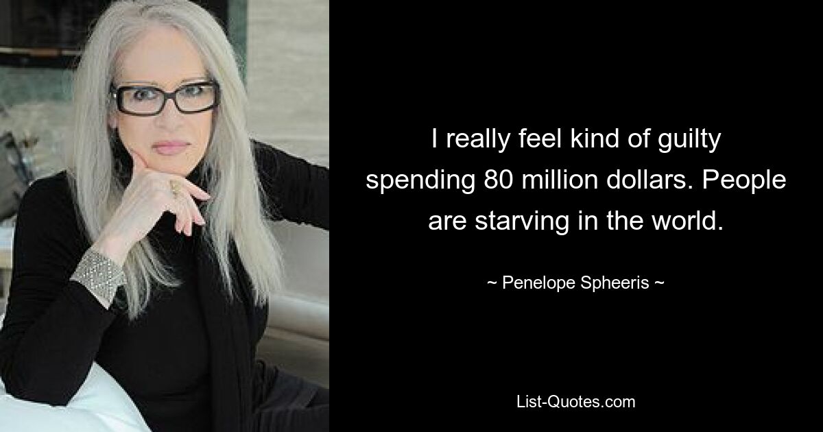 I really feel kind of guilty spending 80 million dollars. People are starving in the world. — © Penelope Spheeris